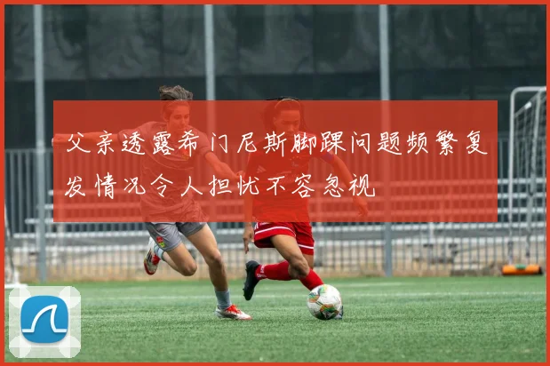 父亲透露希门尼斯脚踝问题频繁复发情况令人担忧不容忽视