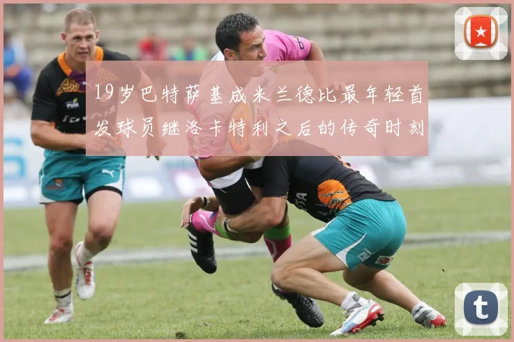 19岁巴特萨基成米兰德比最年轻首发球员继洛卡特利之后的传奇时刻