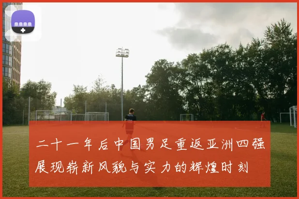 二十一年后中国男足重返亚洲四强展现崭新风貌与实力的辉煌时刻