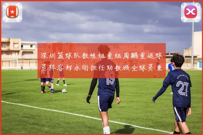 深圳篮球队教练组重组周鹏重返球员阵容郑永刚担任助教顾全球员兼任助教