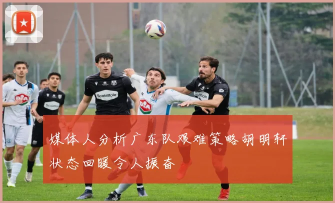 媒体人分析广东队艰难策略胡明轩状态回暖令人振奋