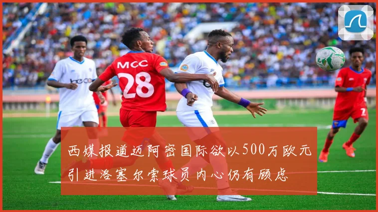西媒报道迈阿密国际欲以500万欧元引进洛塞尔索球员内心仍有顾虑