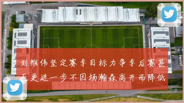 刘维伟坚定赛季目标力争季后赛甚至更进一步不因杨瀚森离开而降低标准