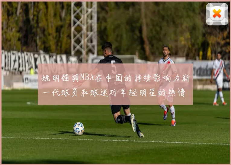 姚明强调NBA在中国的持续影响力新一代球员和球迷对年轻明星的热情不减