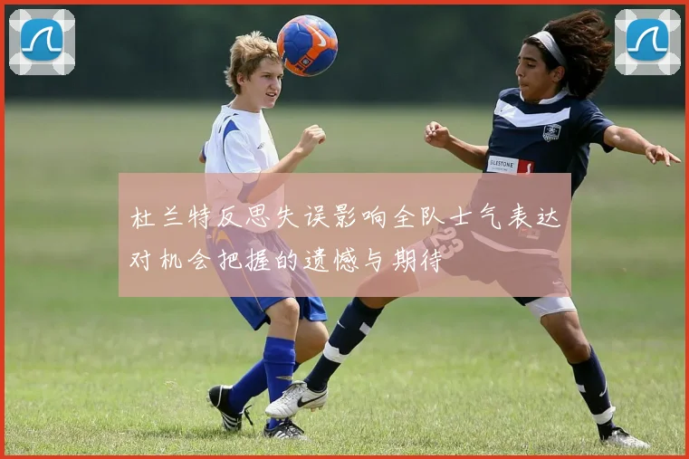杜兰特反思失误影响全队士气表达对机会把握的遗憾与期待
