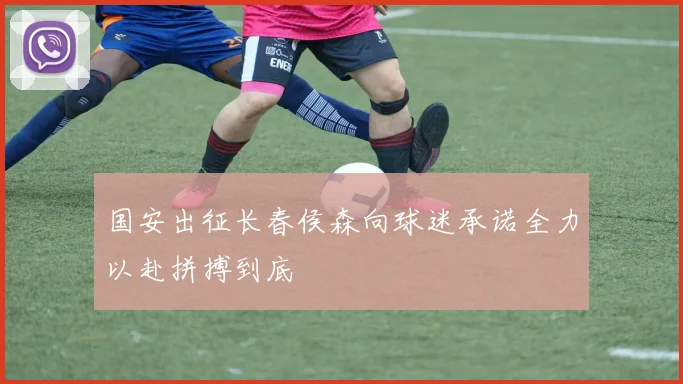 国安出征长春侯森向球迷承诺全力以赴拼搏到底