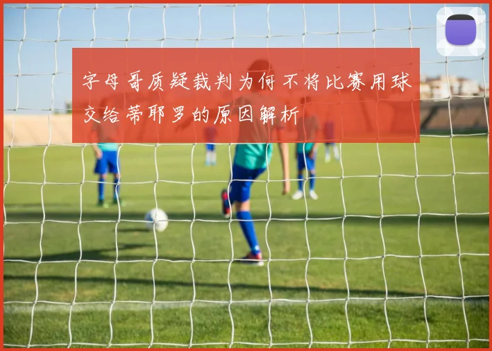 字母哥质疑裁判为何不将比赛用球交给蒂耶罗的原因解析