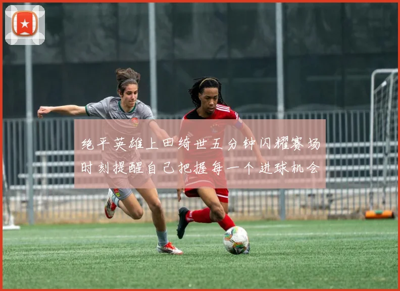 绝平英雄上田绮世五分钟闪耀赛场时刻提醒自己把握每一个进球机会