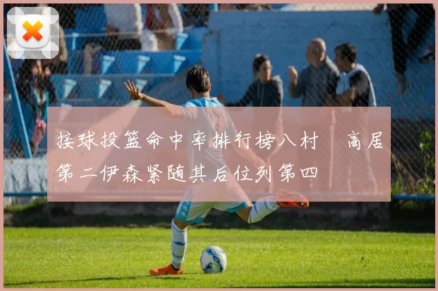 接球投篮命中率排行榜八村塁高居第二伊森紧随其后位列第四