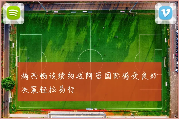 梅西畅谈续约迈阿密国际感受良好决策轻松易行