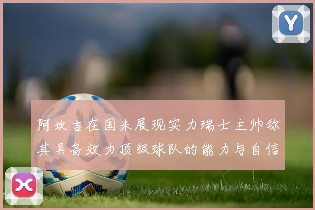 阿坎吉在国米展现实力瑞士主帅称其具备效力顶级球队的能力与自信