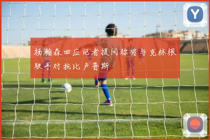 杨瀚森回应记者提问称将与克林根联手对抗比卢普斯