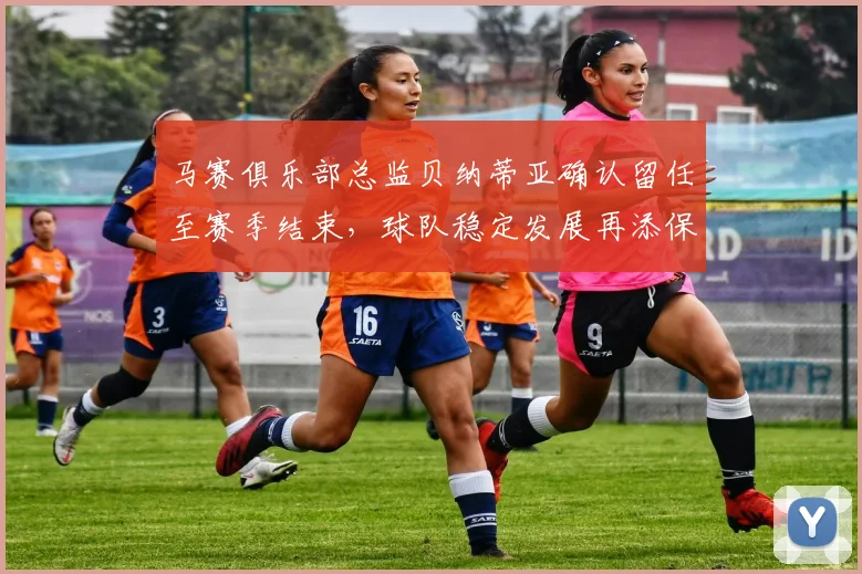 马赛俱乐部总监贝纳蒂亚确认留任至赛季结束，球队稳定发展再添保障