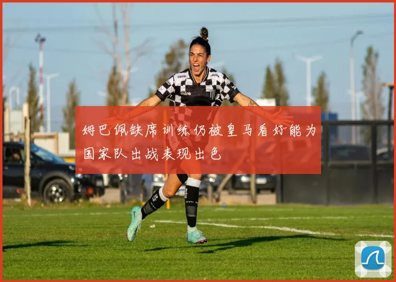 姆巴佩缺席训练仍被皇马看好能为国家队出战表现出色