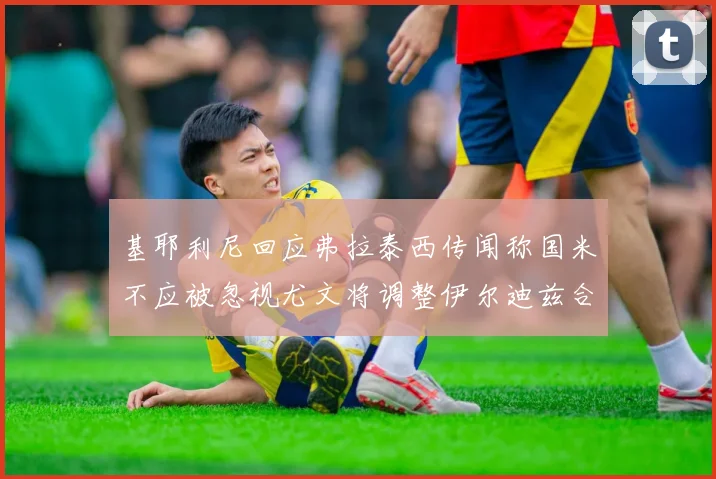 基耶利尼回应弗拉泰西传闻称国米不应被忽视尤文将调整伊尔迪兹合同内容