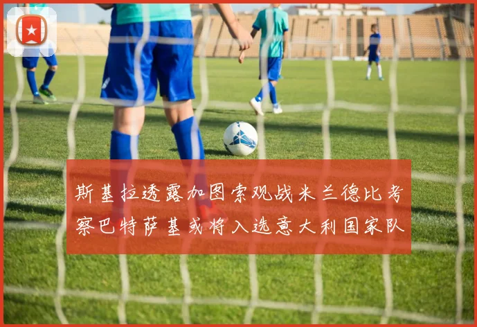 斯基拉透露加图索观战米兰德比考察巴特萨基或将入选意大利国家队