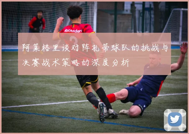 阿莱格里谈对阵孔蒂球队的挑战与决赛战术策略的深度分析