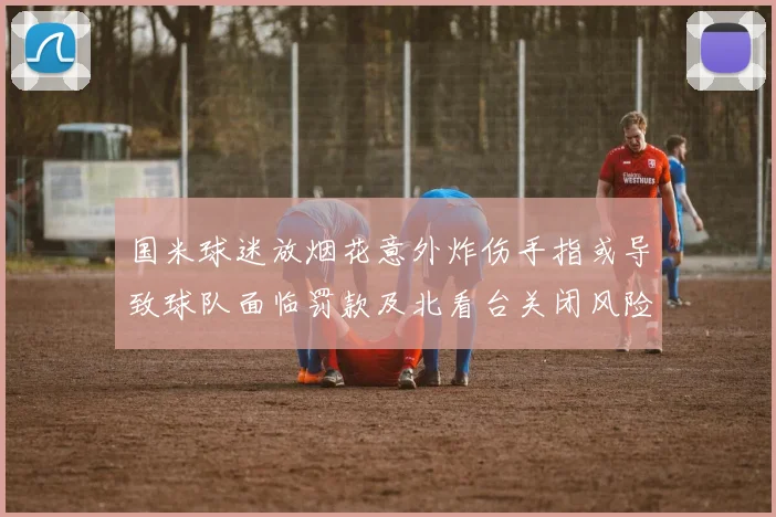 国米球迷放烟花意外炸伤手指或导致球队面临罚款及北看台关闭风险
